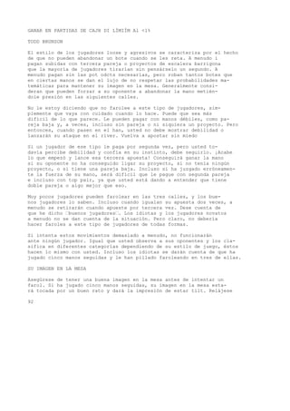 GANAR EN PARTIDAS DE CAJH DI LÍMIÍM Al <1% 
TODD BRUNSON 
El estilo de los jugadores loose y agresivos se caracteriza por el hecho 
de que no pueden abandonar un bote cuando se les reta. A menudo í 
pagan subidas con tercera pareja o proyectos de escalera barrigona 
que la mayoría de jugadores tirarían sin pensárselo un segundo. A 
menudo pagan sin las pot odcts necesarias, pero roban tantos botes que 
en ciertas manos se dan el lujo de no respetar las probabilidades ma-temáticas 
para mantener su imagen en la mesa. Generalmente consi-deran 
que pueden forzar a su oponente a abandonar la mano metién-dole 
presión en las siguientes calles. 
No le estoy diciendo que no farolee a este tipo de jugadores, sim-plemente 
que vaya con cuidado cuando lo hace. Puede que sea más 
difícil de lo que parece. Le pueden pagar con manos débiles, como pa-reja 
baja y, a veces, incluso sin pareja o ni siquiera un proyecto. Pero 
entonces, cuando pasen en el han, usted no debe mostrar debilidad o 
lanzarán su ataque en el river. Vuelva a apostar sin miedo 
Si un jugador de ese tipo le paga por segunda vez, pero usted to-davía 
percibe debilidad y confía en su instinto, debe seguirlo. ¡Acabe 
lo que empezó y lance esa tercera apuesta! Conseguirá ganar la mano 
si su oponente no ha conseguido ligar su proyecto, si no tenía ningún 
proyecto, o si tiene una pareja baja. Incluso si ha juzgado erróneamen-te 
la fuerza de su mano, será difícil que le pague con segunda pareja 
e incluso con top pair, ya que usted está dando a entender que tiene 
doble pareja o algo mejor que eso. 
Muy pocos jugadores pueden farolear en las tres calles, y los bue-nos 
jugadores lo saben. Incluso cuando igualan su apuesta dos veces, a 
menudo se retirarán cuando apueste por tercera vez. Dese cuenta de 
que he dicho “buenos jugadores“. Los idiotas y los jugadores novatos 
a menudo no se dan cuenta de la situación. Pero claro, no debería 
hacer faroles a este tipo de jugadores de todas formas. 
Si intenta estos movimientos demasiado a menudo, no funcionarán 
ante ningún jugador. Igual que usted observa a sus oponentes y los cla-sifica 
en diferentes categorías dependiendo de su estilo de juego, éstos 
hacen lo mismo con usted. Incluso los idiotas se darán cuenta de que ha 
jugado cinco manos seguidas y le han pillado faroleando en tres de ellas. 
SU IMAGEN EN LA MESA 
Asegúrese de tener una buena imagen en la mesa antes de intentar un 
farol. Si ha jugado cinco manos seguidas, su imagen en la mesa esta-rá 
tocada por un buen rato y dará la impresión de estar tilt. Relájese 
92 
 