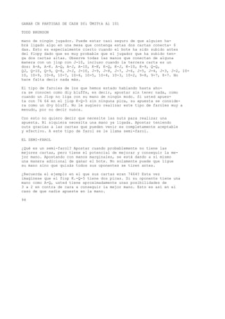 GANAR CN PARTIDAS DE CASH Dfi ÜMITtk Al 101 
TODD BRUNSON 
mano de ningún jugador. Puede estar casi seguro de que alguien ha-brá 
ligado algo en una mesa que contenga estas dos cartas conecta- $ 
das. Esto es especialmente cierto cuando el bote ha sido subido antes 
del flopy dado que es muy probable que el jugador que ha subido ten-ga 
dos cartas altas. Observe todas las manos que conectan de alguna 
manera con un jlop con J-10, incluso cuando la tercera carta es un 
dos: A-A, A-K. A-Q, A-J, A-10, K-K, K-Q, K-J, K-10, K-9, Q-Q, 
QJ, Q-10, Q-9, Q-8, J-J, J-10, J-9, J-8, J-7, J-6, J-5, J-4, J-3, J-2, 10- 
10, 10-9, 10-8, 10-7, 10-6, 10-5, 10-4, 10-3, 10-2, 9-8, 9-7, 8-7. No 
hace falta decir nada más. 
El tipo de faroles de los que hemos estado hablando hasta aho-ra 
se conocen como diy bluffs, es decir, apostar sin tener nada, como 
cuando un Jlop no liga con su mano de ningún modo. Si usted apues-ta 
con 74 64 en el jlop K-Q-5 sin ninguna pica, su apuesta se conside-ra 
como un d>y bluff. No le sugiero realizar este tipo de faroles muy a 
menudo, por no decir nunca. 
Con esto no quiero decir que necesite las nuts para realizar una 
apuesta. Ni siquiera necesita una mano ya ligada. Apostar teniendo 
outs gracias a las cartas que pueden venir es completamente aceptable 
y efectivo. A este tipo de farol se le llama semi-farol. 
EL SEMI-FAROL 
¿Qué es un semi-farol? Apostar cuando probablemente no tiene las 
mejores cartas, pero tiene el potencial de mejorar y conseguir la me-jor 
mano. Apostando con manos marginales, se está dando a sí mismo 
una manera adicional de ganar el bote. No solamente puede que ligue 
su mano sino que quizás todos sus oponentes se tiren antes. 
¿Recuerda el ejemplo en el que sus cartas eran 7464? Esta vez 
imagínese que el fiop K.-Q-5 tiene dos picas. Si su oponente tiene una 
mano como A-Q, usted tiene aproximadamente unas posibilidades de 
3 a 2 en contra de cara a conseguir ia mejor mano. Esto es así en el 
caso de que nadie apueste en la mano. 
94 
 