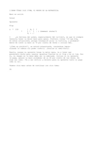 1“OKHH TÍXAS ItOl D'BM, 61 MODPH DP LA BSTRATCCIA 
Mano en acción 
Usted 
Oponente 
Flop 
ü * IIP [ K, ? * 
* 1 “ ? ¦ i tkmmmw&t skshwí?1 
f; : .“ 
I ,«i belleza del poker, especialmente del no-limit, es que no siempre 
necesita tener la mejor mano para ganar. Prefiero llevar 7-6 que A-Q, 
en estas situaciones, porque conseguiré girar la tortilla, y probable-mente 
me lleve la mano un 70 por ciento de veces o incluso más. 
“¿Cómo es posible?“, se estará preguntando, rascándose impre-sionado 
la cabeza sin poder creerlo. ¡Gracias al semi-farol! 
Exacto, aunque su oponente tenga la mejor mano, va a tener que 
pensárselo mucho para igualar apuestas fuertes en el fiop y en el tum. Eso 
sí, su imagen en la mesa debe ser la adecuada. Incluso si su oponente 
le paga, ganará la mano alrededor de un 40 por ciento de las veces. Es 
algo así como: “Va a ser difícil y molesto para su oponente tanto si paga 
como si no“. 
Veamos otra mano antes de continuar con otro tema: 
95 
 