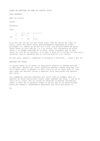 GANAR EN PARTIDAS DE CAMH DB llMIÍÍ» AIKII 
TODD BRUNSON 
Mano en acción 
Usted 
Oponente 
Flop 
i % * ií 2 |c * ? 
I A. ^ | 
??? l 
I * íF m Z 
A no ser que uno de los dos tenga algún tipo de opción de ligar un 
color, estas dos manos están aproximadamente empatadas en proba-bilidades. 
Si cambia su QJ por K-J o K-Q^ sus posibilidades de ganar 
bajan hasta un poco más de 3 a 2 en contra. Con cualquiera de estas 
manos y la imagen adecuada en la mesa, puede conseguir que su opo-nente 
se tire de su top pair. A no ser, y esta es la última vez que voy a 
avisarle, que su oponente sea un calling station o un idiota. 
En ese caso, espere a completar su proyecto y entonces... ¡vaya a por él! 
APOSTAR POR VALOR 
Si quiere ganar en el poker es importante sacarle el máximo partido 
a cada mano. Apostar por valor significa apostar cuando cree que lle-va 
la mejor mano. A menudo, no está claro si es el caso, pero si cree 
que tiene las mejores cartas y apuesta, está realizando una apuesta 
por valor. 
Los jugadores realizan apuestas por valor todo el tiempo, pero la 
mayoría de estas decisiones tienen lugar después del flop, o sea en el 
tum y en el river. Ahí es cuando ha obtenido la máxima información 
sobre la mano de su oponente según la acción que se ha desarrollado 
hasta ese momento. Normalmente aparecerá una carta peligrosa en 
96 
 