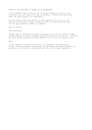 HOKSR TV XAS MOLD'ÜM, ki HODBR OH LA ESTRATEGIA 
;ilj;ún momnito de la iiimiu: una caria que complete un color, una 
escalera, una carta más ¿illa que su pareja, o incluso una carta que 
dará una doble pareja a su adversario. 
En este punto tiene que decidir si debe apostar otra vez o no con 
esa carta peligrosa en mesa. Algunas cartas son más peligrosas que 
tilias, por supuesto. Veamos un ejemplo: 
Mano en acción 
Usted Oponente 
Digamos que su oponente ha subido su apuesta en el Jlop y usted le paga, 
ya que todavía no quiere jugarse todas sus fichas en un jlop así, ¿cuál es 
la carta más peligrosa que puede aparecer en el turn? Sin duda, la Q4. 
Mesa 
La Q4 completa un proyecto de color, la escalera a dos puntas por 
arriba, varias escaleras barrigonas, da dos nuevos posibles proyectos de 
escalera, y da opción a una pareja más alta que la suya. También es 
 