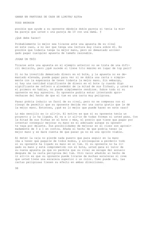 GANAR EN PARTIDAS DE CASH DE LlMITBJ ALTO» 
TODD BRUNSON 
posible que ayude a su oponente dándole doble pareja si tenía la mis-ma 
pareja que usted o una pareja de 10 con una dama. f 
¿Qué debe hacer? 
Probablemente lo mejor sea tirarse ante una apuesta de su rival 
en este caso, a no ser que tenga una lectura muy clara sobre él. Es 
posible que todavía tenga la mejor mano, pero es demasiado arries-gado 
pagar cualquier apuesta de tamaño razonable. 
JUGAR UN TRÍO 
Tirarse ante una apuesta en el ejemplo anterior no se trata de una difí-cil 
decisión, pero ¿qué sucede si tiene trío máximo en lugar de top pair? 
Si no ha invertido demasiado dinero en el bote, y la apuesta no es de-masiado 
elevada, puede pagar para ver si se dobla una carta o simple-mente 
con la esperanza de tener todavía la mejor mano. Sin embargo, 
si hay una cantidad significante de dinero en el bote (y cuando digo 
significante me refiero a alrededor de ia mitad de sus fichas), y usted es 
el primero en hablar, no puede simplemente rendirse. Sobre todo si su 
oponente es muy agresivo. Su oponente podría estar intentando apro-vecharse 
del hecho de que el tum es una carta muy peligrosa. 
Pasar podría inducir un farol de su rival, pero no se compensa con el 
riesgo de permitir que su oponente decida ver una carta gratis que le dé 
la mejor mano. Entonces, ¿qué es lo mejor que puede hacer en este caso? 
Lo más sencillo es ir all-in. El motivo es que si su oponente tenía un 
proyecto y lo ha ligado, él va a ir all-in de todas formas si usted pasa. Con 
la mitad de sus fichas en el bote o más, el precio que tiene que pagar por 
intentar conseguir mejorar su mano es el adecuado aunque su oponen-te 
vaya por delante. Sus posibilidades de mejorar en el rioer son aproxi-madamente 
de 3 a 1 en contra. Añada el hecho de que podría tener la 
mejor mano y se dará cuenta de que pasar ya no es una opción viable. 
Al meter la caja no pierde nada puesto que para seguir en la mano 
iba a tener que pagarle de todos modos, y arriesgarse a perderlo todo 
si su oponente ha ligado su mano en el tum. Si su oponente no ha li-gado 
su mano y está comprometido con el bote, usted gana el valor de 
su nueva apuesta ya que no permite que su rival se escape del anzuelo 
después de la carta peligrosa del tum. Otro valor añadido al hecho de 
ir all-in es que su oponente puede tirarse de muchas escaleras si cree 
que usted tiene una escalera superior o un color. Como puede ver, las 
cartas peligrosas tienen su efecto en ambas direcciones. 
98 
 