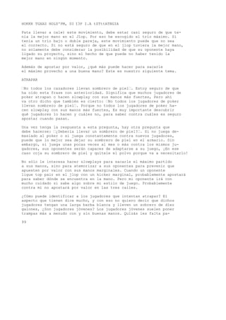 HOKKR TGXAS HOLD'PM, DI I3P I.A tSTttATBGIA 
Pata llevar a cal») este movimiento, debe estar casi seguro de que te-nía 
la mejor mano en el Jlop. Por eso he escogido el trío máximo. Si 
tenía un trío bajo o doble pareja, este movimiento puede que no sea 
el correcto. Si no está seguro de que en el jlop tuviera la mejor mano, 
no solamente debe considerar la posibilidad de que su oponente haya 
ligado su proyecto, sino el hecho de que puede no haber tenido la 
mejor mano en ningún momento. 
Además de apostar por valor, ¿qué más puede hacer para sacarle 
el máximo provecho a una buena mano? Este es nuestro siguiente tema. 
ATRAPAR 
“No todos los cazadores llevan sombrero de piel“. Estoy seguro de que 
ha oído esta frase con anterioridad. Significa que muchos jugadores de 
poker atrapan o hacen slowplay con sus manos más fuertes, Pero ahí 
va otro dicho que también es cierto: “No todos los jugadores de poker 
llevan sombrero de piel“. Porque no todos los jugadores de poker ha-cen 
slowplay con sus manos más fuertes, Es muy importante descubrir 
qué jugadores lo hacen y cuáles no, para saber contra cuáles es seguro 
apostar cuando pasan. 
Una vez tenga la respuesta a esta pregunta, hay otra pregunta que 
debe hacerse: “¿Debería llevar un sombrero de piel?“. Si no juega de-masiado 
al poker o si juega constantemente contra nuevos jugadores, 
puede que lo mejor sea dejar su sombrero de piel en el armario. Sin 
embargo, si juega unas pocas veces al mes o más contra los mismos ju-gadores, 
sus oponentes serán capaces de adaptarse a su juego, ¡En ese 
caso coja su sombrero de piel y quítele el polvo porque va a necesitarlo! 
No sólo le interesa hacer slowplays para sacarle el máximo partido 
a sus manos, sino para atemorizar a sus oponentes para prevenir que 
apuesten por valor con sus manos marginales. Cuando un oponente 
ligue top pair en el jlop con un kicker marginal, probablemente apostará 
para saber dónde se encuentra en la mano. Pero mi oponente irá con 
mucho cuidado si sabe algo sobre mi estilo de juego. Probablemente 
contra mí no apostará por valor en las tres calles. 
¿Cómo puede identificar a los jugadores que intentan atrapar? El 
aspecto que tienen dice mucho, y con eso no quiero decir que dichos 
jugadores tengan una larga barba blanca y lleven un sobrero de diez 
galones, ¿Son jugadores jóvenes? Los jugadores jóvenes suelen poner 
trampas más a menudo con y sin buenas manos. Quizás les falta pa- 
99 
 