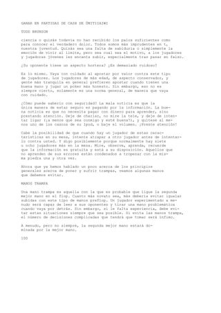 GANAR EN PARTIDAS DE CASH DE ÜMITIIAIWI 
TODD BRUNSON 
ciencia o quizás todavía no han recibido los palos suficientes como 
para conocer el verdadero dolor. Todos somos más imprudentes en t, 
nuestra juventud. Quizás sea una falta de sabiduría o simplemente la 
emoción de vivir al límite, pero sea cual sea el motivo, a los jugadores 
y jugadoras jóvenes les encanta subir, especialmente tras pasar en falso. 
¿Su oponente tiene un aspecto hortera? ¿Es demasiado ruidoso? 
Es lo mismo. Vaya con cuidado al apostar por valor contra este tipo 
de jugadores. Los jugadores de más edad, de aspecto conservador, y 
gente más tranquila en general prefieren apostar cuando tienen una 
buena mano y jugar un poker más honesto. Sin embargo, eso no es 
siempre cierto, solamente es una norma general, de manera que vaya 
con cuidado. 
¿Cómo puede saberlo con seguridad? La mala noticia es que la 
única manera de estar seguro es pagando por la información. La bue-na 
noticia es que no necesita pagar con dinero para aprender, sino 
prestando atención. Deje de charlar, no mire la tele, y deje de inten-tar 
ligar (¡a menos que sea conmigo y esté buena!), y quítese al me-nos 
uno de los cascos de su Ipod, o baje el volumen. ¡Preste atención! 
Cabe la posibilidad de que cuando hay un jugador de estas carac-terísticas 
en su mesa, intente atrapar a otro jugador antes de intentar-lo 
contra usted. Y digo posiblemente porque normalmente hay siete 
u ocho jugadores más en la mesa. Mire, observe, aprenda, recuerde 
que la información es gratuita y está a su disposición. Aquellos que 
no aprenden de sus errores están condenados a tropezar con la mis-ma 
piedra una y otra vez. 
Ahora que ya hemos hablado un poco acerca de los principios 
generales acerca de poner y sufrir trampas, veamos algunas manos 
que debemos evitar. 
MANOS TRAMPA 
Una mano trampa es aquella con la que es probable que ligue la segunda 
mejor mano en el fiop. Cuanto más novato sea, más debería evitar igualar 
subidas con este tipo de manos preflop. Un jugador experimentado a me-nudo 
será capaz de leer a sus oponentes y tirar una mano problemática 
cuando vaya por detrás. Sin embargo, si le falta experiencia, debe evi-tar 
estas situaciones siempre que sea posible. Sí evita las manos trampa, 
el número de decisiones complicadas que tendrá que tomar será ínfimo. 
A menudo, pero no siempre, la segunda mejor mano estará do-minada 
por la mejor mano. 
100 
 