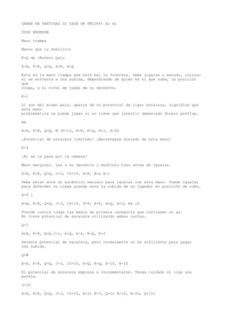 GANAR EN PARTIDAS DI CASH OR ÜMIIRft Al mi 
TODD BRUNSON 
Mano trampa 
Manos que la domiiinit 
K-Q de <Kstmto palo 
A-A, K-K, Q-Q, A-K, A-Q 
Esta es la mano trampa que está exi la frontera. Debe jugarse a menudo, incluso 
si se enfrenta a una subida, dependiendo de quién es el que sube, la posición 
que 
ocupa, y el nivel de juego de su oponente. 
K-l 
Si son del mismo palo, aparte de su potencial de ligar escalera, significa que 
esta mano 
problemática se puede jugar si no tiene que invertir demasiado dinero preflop. 
mm 
A-A, K-K, Q-Q, M 30-10, A-K, K-Q, K-l, A-ÍG 
¡Potencial de escalera limitado! ¡Manténgase alejado de esta mano! 
K-9 
¡Ni se le pase por la cabeza! 
Mano marginal. Lea a su oponente y medítelo bien antes de igualar. 
A-A, K-K, Q-Q, J-J, 10-10, A-K, A-a A-i 
Debe estar ante un auténtico maníaco para igualar con esta mano. Puede igualar 
para defender su ciega grande ante la subida de un jugador en posición de robo. 
A-9 j 
A-A, K-K, Q-Q, J-J, 10-10, 9-9, A-K, A-Q, A-J, A» 10 
Pierde contra todas las manos de primera categoría que contienen un as. 
No tiene potencial de escalera utilizando ambas cartas. 
Q-J 
ArA, K-K, Q-Q.J-1, A-Q, A-4, K-Q, K-J 
Decente potencial de escalera, pero normalmente no es suficiente para pagar 
una subida. 
Q-W 
A-A, K-K, Q-Q, J-J, 10-10, A-Q, K-Q, A-10, K-10 
El potencial de escalera empieza a incrementarse. Tenga cuidado si liga una 
pareja. 
J-IO 
A-A, K-K, Q-Q, J-J, 10-10, A-Jr K-J, Q-Jr A-10, K-IO, Q-10; 
 