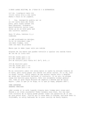 I“OKCK reXAS HOID'BM, Bt l'ODtR DI I A ESTRATEGIA 
ni/.ón. (¡ualquicr mano con 
lililí caria alia y una carta 
media o baja no es jugable. 
I Ina. (excepción podría ser un 
as con carta baja del mismo 
palo, pero sigue siendo una 
mano marginal. Probable-mente'necesite 
varios juga-dores 
ya en el bote para que 
sea correcto igualar. 
Hace 10 años, hubiera J¡¡¡| 
nombrado 
la mÁ$ problemática detodas. 
Ya ño la considero como ^ 
una mano trampa, sino 
como una mano de primera 
Manos que no debe jugar ante una subida 
Algunas de las manos que pueden tentarle a igualar una subida fuera 
de las de la lista son: 
K-8 del mismo palo o no 
Q~9 del mismo palo o no 
A-8 de distinto palo hasta A-2 (A-7, A-6...) 
J-9 de distinto palo 
J-8 del mismo palo o no 
J-7 del mismo palo o no 
No es incorrecto subir con estas manos si nadie ha entrado todavía en 
el bote, pero nunca pague una subida con estas cartas. Ya lo sé, nun-ca 
digas “nunca“. Estoy seguro de que muchos leerán esto y después 
me verán por televisión haciendo lo contrario. Si es así, es porque 
tengo mis motivos para hacerlo. Esto son solamente normas genera-les. 
Como el gran Doyle Brunson me repetía a medida que me hacía 
mayor: “¡Haz lo que yo te diga, no lo que yo haga, pequeño HDP!“. 
CÓMO AFRONTAR 
GRANDES PÉRDIDAS 
¿Qué sucede si no está jugando ninguna mano trampa pero sigue per-diendo 
a un ritmo alarmante? Todos tenemos esos días. Sin una ges-tión 
correcta de su banca puede perder todas las ganancias de un año 
en unos pocos días. “You've got to know when to hokrem, and know when to 
fold“emNo, no estoy hablando de la gran canción de Kenny Rogers. 
 