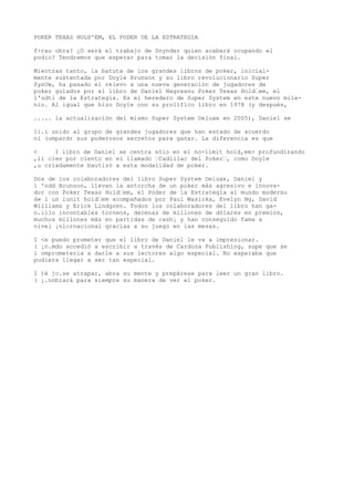 POKER TEXAS HOLD'EM, EL PODER DE LA ESTRATEGIA 
f>rau obra? ¿O será el trabajo de Snynder quien acabará ocupando el 
podio? Tendremos que esperar para tomar la decisión final. 
Mientras tanto, la batuta de los grandes libros de poker, inicial-mente 
sustentada por Doyle Brunson y su libro revolucionario Super 
SysUw, ha pasado el relevo a una nueva generación de jugadores de 
poker guiados por el libro de Daniel Negreanu Poker Texas Hold“em, el 
l'odti de la Estrategia. Es el heredero de Super System en este nuevo mile-nio. 
Al igual que hizo Doyle con su prolífico libro en 1978 (y después, 
..... la actualización del mismo Super System Deluxe en 2005), Daniel se 
Ii.i unido al grupo de grandes jugadores que han estado de acuerdo 
ni (ompardr sus poderosos secretos para ganar. La diferencia es que 
< I libro de Daniel se centra sólo en el no-limit hold,em> profundizando 
,il cien por ciento en el llamado “Cadillac del Poker“, como Doyle 
,u criadamente bautizó a esta modalidad de poker. 
Dos de los colaboradores del libro Super System Deluxe, Daniel y 
l 'odd Brunson, llevan la antorcha de un poker más agresivo e innova-dor 
con Poker Texas Hold“em, el Poder de la Estrategia al mundo moderno 
d« l un iunit hold“em acompañados por Paul Wasicka, Evelyn Ng, David 
Williams y Erick Lindgren. Todos los colaboradores del libro han ga-n. 
iilo incontables torneos, decenas de millones de dólares en premios, 
muchos millones más en partidas de cash¡ y han conseguido fama a 
nivel ¡nlcrnacional gracias a su juego en las mesas. 
I <e puedo prometer que el libro de Daniel le va a impresionar. 
( ¡n.mdo accedió a escribir a través de Cardoza Publishing, supe que se 
i omprometería a darle a sus lectores algo especial. No esperaba que 
pudiera llegar a ser tan especial. 
I )é jc.se atrapar, abra su mente y prepárese para leer un gran libro. 
( ¡.nnbiará para siempre su manera de ver el poker. 
 