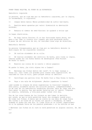 POKER TEXAS HOLD'EM, EL PODER DE LA ESTRATEGIA 
Hemisferio izquierdo 
La persona. que se rige más por su hemisferio izquierdo, por la lógica, 
le recomendará, lo siguiente: 
1- Juegue menos manos: Menos probabilidad de sufrir bad beats. 
2- Realice menos apuestas por valor: Disminuirá su desviación 
estándar. 
3- Reduzca el número de semi-faroles: Le ayudará a evitar que 
le hagan check-raise. 
4- No haga tantos faroles: Si no han funcionado hasta ahora, es-pere 
a ver cómo lo intenta otro jugador que esté perdiendo mucho. 
A pesar de ser doloroso de ver, en realidad tiene algo de divertido. 
Hemisferio derecho 
La persona librepensadora que se rige por su hemisferio derecho le 
dará alguno de los siguientes consejos: 
1- Dé vueltas alrededor de su silla. 
2- Dé vueltas alrededor del edificio: De hecho, esto tiene su lógica. 
Caminar puede ser una buena manera de desahogarse (Ted Forrest 
de hecho lo hace). 
3- Muestre sus iconos de la suerte o ídolos paganos: 
Mi padre lo hace, ¿ha visto alguna vez a Casper? 
4- Mantenga las fichas dentro del rack*: Yo lo hago (aunque a 
veces no). Casi todos los grandes pros tienen esta superstición. En 
realidad no creo en ello, ¿pero porqué tentar al destino? 
5- Sacrifique una gallina viva: De hecho Cuco y Chau Giang lo hacen. 
6- Vaya a una sala de striptease: ¡Muchos jugadores lo hacen! 
¿Qué sucede si ninguna de estas sugerencias le funciona? Llegados a 
este punto, solamente existe una solución posible, independientemen-te 
de cuál de los hemisferios cerebrales escuche: deje de jugar ese día. 
Para ganar la guerra, hay que perder batallas por el camino. Tráguese 
su orgullo, levántese, y viva para poder luchar otro día. 
Una de las cosas buenas de los torneos es que toman la decisión 
por usted, ya que no está permitido hacer una recompra cuando pier-de 
todas sus fichas. A menos que se siente en una mesa de juego fuera 
del torneo o se trate de un torneo con opción a recompras, se habrá 
acabado el poker por ese día. Si llega lejos en un torneo, especialmen-te 
si ha quedado cerca de los puestos premiados o si ha sufrido un bad 
* Mantener las fichas en el rack no está permitido en algunos casinos. (N. del 
T.) 
107 
 