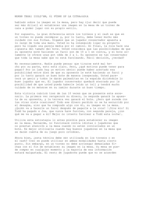 MOKBR TBXA1 IIOLD'BM, 61 PÜDRR DP LA CSTRArüGtA 
hablado sobre la imagen en la mesa, pero hay cjuc decir que puede 
ser más dilieil el establecer una imagen en la mesa de un torneo de 
cara a poder jugar con su propio estilo. 
Por supuesto, la gran diferencia entre los torneos y el cash es que en 
un torneo no puede recomprar y, por lo tanto, debe tener mucho más 
cuidado con sus fichas. Digamos que un jugador conservador apuesta a 
lo largo de toda una mano. Usted no ha conseguido ligar su proyecto 
pero ha ligado una pareja media por el camino. Al final, la roca hace una 
;ipuesta del tamaño del bote. Usted considera que las posibilidades de que 
su oponente esté haciendo un farol son de 10 a 1 en contra, y el bote so-lamente 
le ofrece unas pot odds de 2 a 1. Su oponente es tan conservador 
que toda la mesa sabe que no está faroleando. Fácil decisión, ¿verdad? 
No necesariamente. Nadie puede pensar que tirarse esté mal he-cho 
por su parte, esto está claro. Pero, ¿qué motivos puede tener para 
pagar? Por un lado hay un motivo obvio: puede haber acertado esa 
posibilidad entre diez de que su oponente le esté haciendo un farol y 
por lo tanto ganará un buen bote de manera inesperada. Usted pare-cerá 
un genio y todos le darán palmaditas en la espalda diciéndole lo 
buen jugador que es. El jugador conservador quedará aterrado por la 
posibilidad de que usted pueda haberle leído un tell y tendrá mucho 
cuidado de no meterse en su camino durante un buen tiempo. 
Esta victoria cubrirá tres de las 10 veces que se presente este esce-nario. 
La primera vez recuperará su dinero, la segunda ganará la apues-ta 
de su oponente, y la tercera vez ganará el bote. ¿Pero qué sucede con 
las otras siete ocasiones? Todo ese dinero perdido no se ha escurrido por 
el desagüe, sino que ha comprado algo con él, su imagen en la mesa. 
¿Quién va a hacerle un farol después de pagarle a la roca? “¡Dios mío! Si 
Todd ha pagado a Joe, que nunca hace faroles, con segunda pareja, ¿con 
qué me va a pagar a mí? Mejor no intento farolear a Todd esta noche“. 
Utilice esta estrategia lo antes posible para establecer su imagen 
en la mesa. Recuerde, no funcionará contra idiotas o jugadores que 
no prestan atención a la mesa cuando no están involucrados en un 
bote. Es mejor utilizarla cuando hay buenos jugadores en la mesa que 
se darán cuenta de su juego poco ortodoxo. 
Ahora bien, ¿esta técnica debe ser utilizada en los torneos o en 
el cash? Creo se puede utilizar en ambas modalidades hasta cierto 
punto. Sin embargo, en un torneo no debe arriesgar demasiadas fi-chas 
con el fin de establecer su imagen en la mesa. Su mesa se pue-de 
romper en cualquier momento y la mayoría de esa información 
estará malgastada. El resto de jugadores puede que no se acuerden 
 