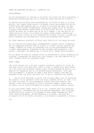 GANAR EN PARTIDAS DH CASH Dt l lMITM Al 10% 
TODD BRUNSON 
de sus movimientos si vuelven a coincidir con usted ;il dí;i siguiente, o 
puede que piensen que esa fue su forma de jugar ese día en concreto. j 
La ventaja de utilizar esta estrategia en un torneo es que si lo hace 
pronto, las ciegas serán bajas y le puede costar una proporción de sus 
fichas mucho más pequeña que si lo hace en una mesa de cash. Su ima-gen 
en la mesa puede establecerse cuando las ciegas están en 50/100, 
y seguir funcionando cuando estén en 2.000/4.000. Eso sí, si tiene la 
suerte de estar en la mesa que no se va a romper, o en una que no se 
rompa hasta el final. Si su mesa se rompe, puede acabar jugando más 
adelante contra varios de los jugadores de la mesa inicial, y puede que 
estos comenten sus movimientos a otros participantes del torneo. 
De todas maneras, prefiero utilizar esta técnica en las mesas de cash. 
Si se trata de una buena mesa, probablemente juegue contra la mayoría 
de los jugadores durante toda la noche, y a veces incluso durante más 
tiempo. También se trata de jugadores con los que posiblemente vaya 
a jugar regularmente, jugadores de más calidad, más propensos a ob-servar 
y aprender, de manera que la venta de su imagen será duradera. 
En las mesas de cash de límites altos no encontrará a tantos jugadores de 
internet o ganadores de satélites, que tienden a ser más débiles en el 
cash. Vayamos ahora al siguiente tema. 
TODO O NADA 
¿Ha visto alguna vez a un gran jugador solamente igualar al final de 
una mano con el jull más alto, color al rey, o alguna otra mano cerca-na 
a las nuts? Es increíble cuando tiene la oportunidad de verlo, y la 
mayoría de jugadores que no son profesionales preguntan: “¿Por qué 
sólo ha pagado?“. A menudo se debe a que dicho jugador cree que su 
oponente tiene las nuts, una mano con la que no igualará una subida, 
o que le está haciendo un farol con una mano débil con la intención 
de tirarle. Si su oponente tiene las nuts, perderá dinero si sube. Y si 
no tiene una mano lo suficientemente fuerte como para igualar una 
subida o bien está haciendo un farol, entonces tampoco tiene senti-do 
subir, ¿no es cierto? Echemos un vistazo a varios ejemplos reales. 
Si ha visto Poker Super Stars 3 (y si no, ¡levante ese culo perezoso 
y alquílela!), recordará que fue una partida memorable. Fue la prime-ra 
partida de la ronda 16. La primera línea estaba formada por Phil 
Ivey, Garlos Mortensen, Daniel Negreanu y yo mismo. ¡No está mal 
el grupito de 4! De hecho, juntaría a los mismos 4 jugadores y retaría 
110 
 