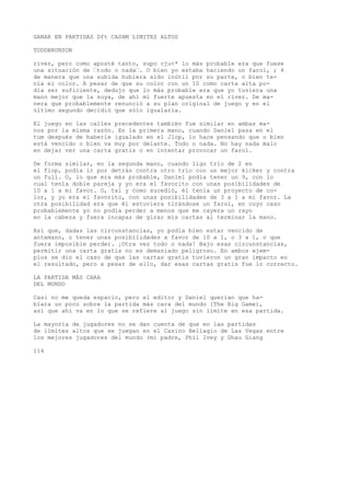 GANAR EN PARTIDAS Dft CASHM LIMITES ALTOS 
TODDBRUNSON 
river, pero como aposté tanto, supo cju<* lo más probable era que fuese 
una situación de “todo o nada“. O bien yo estaba haciendo un farol, ; 4 
de manera que una subida hubiera sido inútil por su parte, o bien te-nía 
el color. A pesar de que su color con un 10 como carta alta po-día 
ser suficiente, dedujo que lo más probable era que yo tuviera una 
mano mejor que la suya, de ahí mi fuerte apuesta en el river. De ma-nera 
que probablemente renunció a su plan original de juego y en el 
último segundo decidió que sólo igualaría. 
El juego en las calles precedentes también fue similar en ambas ma-nos 
por la misma razón. En la primera mano, cuando Daniel pasa en el 
tum después de haberle igualado en el Jlop, lo hace pensando que o bien 
está vencido o bien va muy por delante. Todo o nada. No hay nada malo 
en dejar ver una carta gratis o en intentar provocar un farol. 
De forma similar, en la segunda mano, cuando ligo trío de 2 en 
el flop, podía ir por detrás contra otro trío con un mejor kicker y contra 
un full. O, lo que era más probable, Daniel podía tener un 9, con lo 
cual tenía doble pareja y yo era el favorito con unas posibilidades de 
10 a 1 a mi favor. O, tal y como sucedió, él tenía un proyecto de co-lor, 
y yo era el favorito, con unas posibilidades de 3 a 1 a mi favor. La 
otra posibilidad era que él estuviera tirándose un farol, en cuyo caso 
probablemente yo no podía perder a menos que me cayera un rayo 
en la cabeza y fuera incapaz de girar mis cartas al terminar la mano. 
Así que, dadas las circunstancias, yo podía bien estar vencido de 
antemano, o tener unas posibilidades a favor de 10 a 1, o 3 a 1, o que 
fuera imposible perder. ¡Otra vez todo o nada! Bajo esas circunstancias, 
permitir una carta gratis no es demasiado peligroso. En ambos ejem-plos 
se dio el caso de que las cartas gratis tuvieron un gran impacto en 
el resultado, pero a pesar de ello, dar esas cartas gratis fue lo correcto. 
LA PARTIDA MÁS CARA 
DEL MUNDO 
Casi no me queda espacio, pero el editor y Daniel querían que ha-blara 
un poco sobre la partida más cara del mundo {The Big Game), 
así que ahí va en lo que se refiere al juego sin límite en esa partida. 
La mayoría de jugadores no se dan cuenta de que en las partidas 
de límites altos que se juegan en el Casino Bellagio de Las Vegas entre 
los mejores jugadores del mundo (mi padre, Phil Ivey y Ghau Giang 
114 
 