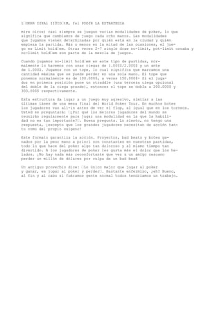 1“OKRR IfXAl IIÜIO“tM, fel PODfR LA ESTRATEGIA 
mire oíros) casi siempre se juegan varias modalidades de poker, lo que 
significa que cambiamos de juego cada ocho manos. Las modalidades 
que jugamos vienen determinadas por quién está en la ciudad y quién 
empieza la partida. Más o menos en la mitad de las ocasiones, el jue-go 
es Limit hold“em. Otras veces 2-7 single draw no-limit, pot-limit ornaba y 
no-limit hold“em son parte de la mezcla de juegos. 
Cuando jugamos no-limit hold“em en este tipo de partidas, nor-malmente 
lo hacemos con unas ciegas de l.000$/2.000$ y un ante 
de 1.000$. Jugamos con un tope, lo cual significa que marcamos una 
cantidad máxima que se puede perder en una sola mano. El tope que 
ponemos normalmente es de 100.000$, a veces 150.000$- Si el juga-dor 
en primera posición pone un straddle (una tercera ciega opcional 
del doble de la ciega grande), entonces el tope se dobla a 200.000$ y 
300.000$ respectivamente. 
Esta estructura da lugar a un juego muy agresivo, similar a las 
últimas íáses de una mesa final del World Poker Tour. En muchos botes 
los jugadores van all-in antes de ver el flop, al igual que en los torneos. 
Usted se preguntará: “¿Por qué los mejores jugadores del mundo se 
reunirán regularmente para jugar una modalidad en la que la habili-dad 
no es tan importante?“. Buena pregunta. Lo siento, no tengo una 
respuesta, ¡excepto que los grandes jugadores necesitan de acción tan-to 
como del propio oxígeno! 
Este formato garantiza la acción. Proyectos, bad beats y botes ga-nados 
por la peor mano a priori son constantes en nuestras partidas, 
todo lo que hace del poker algo tan doloroso y al mismo tiempo tan 
divertido. A los jugadores de poker les gusta más el dolor que los he-lados. 
¡No hay nada más reconfortante que ver a un amigo cercano 
perder un millón de dólares por culpa de un bad beañ 
Un antiguo proverbio dice: “Lo único mejor que jugar al poker 
y ganar, es jugar al poker y perder“. Bastante enfermizo, ¿eh? Bueno, 
al fin y al cabo si fuéramos gente normal todos tendríamos un trabajo. 
 