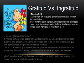 2 Timoteo 3:1-2
1. Ahora bien, ten en cuenta que en los últimos días vendrán
tiempos difíciles.
2. Los hombres serán egoístas, amantes del dinero, orgullosos
y vanidosos. Hablarán en contra de Dios, desobedecerán a sus
padres, serán ingratos y no respetarán la Fe
.¿Qué es el agradecimiento?
1. Varias definiciones sobre el agradecimiento: a. El agradecimiento nace
cuando una persona se siente en deuda con otra. b. Los discípulos que
son agradecidos, se gozan por el bien recibido.
Col 3:17. Y todo lo que hacéis, sea de palabra o de hecho, hacedlo todo en
el nombre del Señor Jesús, dando gracias a Dios Padre por medio de él.
¿Qué significa esto?  Que no importa lo que esté haciendo, lo debo de
hacer con una actitud de agradecimiento.
 