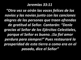 Jeremías 33:11
“Otra vez se oirán las voces felices de los
novios y las novias junto con las canciones
alegres de las personas que traen ofrendas
de gratitud al Señor. Cantarán: “Denle
gracias al Señor de los Ejércitos Celestiales,
porque el Señor es bueno. ¡Su fiel amor
perdura para siempre!” Pues restauraré la
prosperidad de esta tierra a como era en el
pasado, dice el Señor”
 