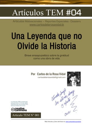 Artículos TEM #04
   Artículos Motivacionales – Reportes Especiales - Dossiers
                www.carlosdelarosavidal.tk



Una Leyenda que no
 Olvide la Historia
                            Breve ensayo-poético sobre la gratitud
                                   como una obra de vida.




                                      Por Carlos de la Rosa Vidal
                                           carlosdelarosavidal@gmail.com




Los Artículos TEM se distribuyen
gratuitamente en formato digital,
publicado bajo los principios de la
licencia Creative Commoms




  Artículo TEM N° 001
                                                  Más Artículos y Libros del Autor en: www.carlosdelarosavidal.tk
 