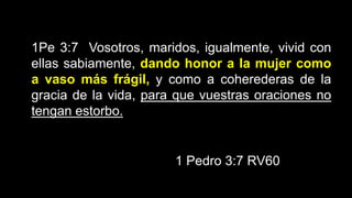 1Pe 3:7 Vosotros, maridos, igualmente, vivid con
ellas sabiamente, dando honor a la mujer como
a vaso más frágil, y como a coherederas de la
gracia de la vida, para que vuestras oraciones no
tengan estorbo.
1 Pedro 3:7 RV60
 