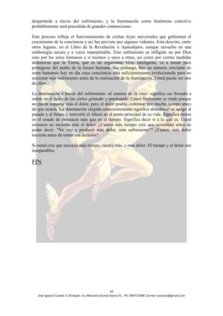 despertarán a través del sufrimiento, y la iluminación como fenómeno colectivo
probablemente será precedida de grandes conmociones.

Este proceso refleja el funcionamiento de ciertas leyes universales que gobiernan el
crecimiento de la conciencia y así fue previsto por algunos videntes. Está descrito, entre
otros lugares, en el Libro de la Revelación o Apocalipsis, aunque envuelto en una
simbología oscura y a veces impenetrable. Este sufrimiento es infligido no por Dios
sino por los seres humanos a sí mismos y unos a otros, así como por ciertas medidas
defensivas que la Tierra, que es un organismo vivo, inteligente, va a tomar para
protegerse del asalto de la locura humana. Sin embargo, hay un número creciente de
seres humanos hoy en día cuya conciencia está suficientemente evolucionada para no
necesitar más sufrimiento antes de la realización de la iluminación. Usted puede ser uno
de ellos.

La iluminación a través del sufrimiento -el camino de la cruz- significa ser forzado a
entrar en el reino de los cielos gritando y pataleando. Usted finalmente se rinde porque
no puede soportar más el dolor, pero el dolor podría continuar por mucho tiempo antes
de que ocurra. La iluminación elegida conscientemente significa abandonar su apego al
pasado y al futuro y convertir el Ahora en el punto principal de su vida. Significa morar
en el estado de presencia más que en el tiempo. Significa decir sí a lo que es. Usted
entonces no necesita más el dolor. ¿Cuánto más tiempo cree que necesitará antes de
poder decir: "No voy a producir más dolor, más sufrimiento"? ¿Cuánto más dolor
necesita antes de tomar esa decisión?

Si usted cree que necesita más tiempo, tendrá más, y más dolor. El tiempo y el dolor son
inseparables.

FIN




                                                      10
   José Ignacio Canelo 3-29 depto. A y Mariano Acosta Ibarra EC. Ph: 099713698 Correo: psionus@gmail.com
 