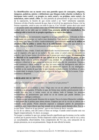 La identificación con su mente crea una pantalla opaca de conceptos, etiquetas,
imágenes, palabras, juicios y definiciones que bloquea toda relación verdadera. Se
interpone entre usted y su propio yo, entre usted y su prójimo, entre usted y la
naturaleza, entre usted y Dios. Es esta pantalla de pensamiento la que crea la ilusión
de la separación, la ilusión de que existe usted y un "otro" totalmente separado.
Entonces olvida el hecho esencial de que, bajo el nivel de las apariencias físicas y de las
formas separadas, usted es uno con todo lo que es. Con "olvidar" quiero decir que usted
ya no puede sentir esta unidad como una realidad auto-evidente. Puede que crea que es
verdad, pero ya no sabe que es verdad. Una creencia puede ser consoladora. Sin
embargo sólo a través de su propia experiencia se vuelve liberadora.

Nota: la mente es un instrumento magnífico si se usa correctamente. Utilizada en forma
inadecuada, sin embargo, se vuelve muy destructiva. Para decirlo en forma más exacta,
no es tanto que usted la utilice inadecuadamente, generalmente usted no la utiliza en
absoluto. Ella lo utiliza a usted. Esa es la enfermedad. Usted cree que usted es su
mente. Ese es el engaño. El instrumento se ha apoderado de usted.

La mente lo está usando. Usted está identificado inconscientemente con ella, de forma
que ni siquiera sabe que es su esclavo. Es casi como si usted estuviera poseído sin
saberlo y por lo tanto toma a la entidad que lo posee por usted mismo. El comienzo de
la libertad es la comprensión de que usted no es la entidad que lo posee, el que
piensa. Saber esto le permite observar a esa entidad. En el momento en que usted
empieza a observar al que piensa se activa un nivel más alto de conciencia. Entonces
usted comienza a darse cuenta de que hay un vasto reino de inteligencia más allá del
pensamiento, que el pensamiento es sólo un minúsculo aspecto de esa inteligencia.
También se da cuenta de que todo lo que importa verdaderamente -la belleza, el amor,
la creatividad, la alegría, la paz interior- surgen de un lugar más allá de la mente. Usted
comienza a despertar.

LIBERARSE DE SU MENTE

¿Qué quiere usted decir exactamente con "observar al que piensa"?

Cuando alguien va al médico y dice: "Oigo una voz en mi cabeza" probablemente lo
remitirán a un psiquiatra. El hecho es que, de forma muy similar, prácticamente todo el
mundo oye una voz, o varias voces, en su cabeza, todo el tiempo: los procesos
involuntarios de pensamiento que usted no se da cuenta que puede detener. Los
monólogos o diálogos continuos.
Lo bueno es que usted puede liberarse de su mente. Esa es la única liberación verdadera.
Usted puede dar el primer paso ahora mismo. Empiece por oír la voz de su cabeza tan a
menudo como pueda. Preste atención especial a cualquier patrón de pensamiento
repetitivo, esos viejos discos que han sonado en su cabeza quizá durante años. Eso es a
lo que llamo "observar al que piensa", que es otra forma de decir: escuche
la voz de su cabeza, esté allí como si fuese un testigo. Cuando usted escuche esta voz
hágalo imparcialmente. Es decir, no juzgue.
No juzgue o condene lo que oye, porque hacerlo significaría que la misma voz ha vuelto
a entrar por la puerta trasera. Pronto empezará a darse cuenta de esto: está la voz y estoy
yo escuchándola, observándola. Esta comprensión del Yo soy, esta sensación de su
propia presencia, no es un pensamiento. Surge de más allá de la mente.


                                                       4
   José Ignacio Canelo 3-29 depto. A y Mariano Acosta Ibarra EC. Ph: 099713698 Correo: psionus@gmail.com
 