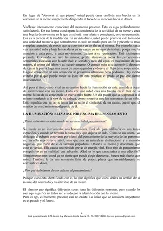 En lugar de "observar al que piensa" usted puede crear también una brecha en la
corriente de la mente simplemente dirigiendo el foco de su atención hacia el Ahora.

Vuélvase intensamente consciente del momento presente. Esto es algo profundamente
satisfactorio. De esa forma usted aparta la conciencia de la actividad de su mente y crea
una brecha de no-mente en la que usted está muy alerta y consciente, pero no pensando.
Esa es la esencia de la meditación. En su vida diaria, usted puede practicar esto tomando
una actividad rutinaria que normalmente es sólo un medio para un fin y préstele su más
completa atención, de modo que se convierta en un fin en sí misma. Por ejemplo, cada
vez que usted suba y baje las escaleras en su casa o en su lugar de trabajo, ponga mucha
atención a cada paso, a cada movimiento, incluso a su respiración. Esté totalmente
presente. O cuando se lave las manos, preste atención a todas las percepciones
sensoriales asociadas con la actividad: el sonido y tacto del agua, el movimiento de sus
manos, el aroma del jabón y así sucesivamente. O cuando suba a su automóvil, después
de cerrar la puerta haga una pausa de unos segundos y observe al flujo de su respiración.
Hágase consciente de una sensación de presencia silenciosa pero poderosa, Hay cierto
criterio por el que puede medir su éxito en esta práctica: el grado de paz que siente
interiormente.

Así pues el único paso vital en su camino hacia la iluminación es este: aprenda a dejar
de identificarse con su mente. Cada vez que usted crea una brecha en el fluir de la
mente, la luz de su conciencia se vuelve más fuerte. Un día puede que se sorprenda a sí
mismo sonriendo a la voz de su cabeza, como sonreiría ante las travesuras de un niño.
Esto significa que ya no se toma tan en serio el contenido de su mente, puesto que el
sentido de usted mismo no depende de él.

LA ILUMINACIÓN: ELEVARSE POR ENCIMA DEL PENSAMIENTO

¿Para sobrevivir en este mundo no es esencial el pensamiento?

Su mente es un instrumento, una herramienta. Está ahí para utilizarla en una tarea
específica y cuando se termina la tarea, hay que dejarla de lado. Como se usa ahora, yo
diría que el ochenta o noventa por ciento del pensamiento de la mayoría de las personas
es, no sólo repetitivo e inútil, sino que por su naturaleza disfuncional y a menudo
negativa, gran parte de él es también perjudicial. Observe su mente y descubrirá que
esto es verdad. Ella causa una pérdida grave de energía vital. Este tipo de pensamiento
compulsivo es en realidad una adicción. ¿Qué es lo que caracteriza a una adicción?
Simplemente esto: usted ya no siente que puede elegir detenerse. Parece más fuerte que
usted. También le da una sensación falsa de placer, placer que invariablemente se
convierte en dolor.

¿Por qué habríamos de ser adictos al pensamiento?

Porque usted está identificado con él, lo que significa que usted deriva su sentido de sí
mismo del contenido y la actividad de su mente.

El término ego significa diferentes cosas para las diferentes personas, pero cuando lo
uso aquí significa un falso ser, creado por la identificación con la mente.
Para el ego, el momento presente casi no existe. Lo único que se considera importante
es el pasado y el futuro.


                                                       5
   José Ignacio Canelo 3-29 depto. A y Mariano Acosta Ibarra EC. Ph: 099713698 Correo: psionus@gmail.com
 
