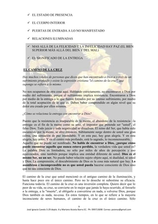  EL ESTADO DE PRESENCIA

    EL CUERPO INTERIOR

    PUERTAS DE ENTRADA A LO NO MANIFESTADO

    RELACIONES ILUMINADAS

    MAS ALLÁ DE LA FELICIDAD Y LA INFELICIDAD HAY PAZ (EL BIEN
     SUPERIOR MÁS ALLÁ DEL BIEN Y DEL MAL)

    EL SIGNIFICADO DE LA ENTREGA


EL CAMINO DE LA CRUZ

Hay muchos relatos de personas que dicen que han encontrado a Dios a través de un
sufrimiento profundo y existe la expresión cristiana "el camino de la cruz", que
supongo se refiere a lo mismo.

No nos ocupamos de otra cosa aquí. Hablando estrictamente, no encontraron a Dios por
medio del sufrimiento, porque el sufrimiento implica resistencia. Encontraron a Dios
por medio de la entrega a lo que fueron forzados por su intenso sufrimiento, por medio
de la total aceptación de lo que es. Deben haber comprendido en algún nivel que su
dolor era creado por ellos mismos.

¿Cómo se relaciona la entrega con encontrar a Dios?

Puesto que la resistencia es inseparable de la mente, el abandono de la resistencia –la
entrega- es el fin de la mente como su amo, el impostor que pretende ser "usted", el
falso Dios. Todo juicio y toda negatividad se disuelven. El reino del Ser, que había sido
oscurecido por la mente, se abre entonces. Súbitamente surge dentro de usted una gran
calma, una sensación de paz insondable. Y en esta paz, hay gran alegría. Y en esta
alegría, hay amor. Y en el centro más profundo, está lo sagrado, lo inconmensurable,
Aquello que no puede ser nombrado. No hablo de encontrar a Dios, ¿porque cómo
puede encontrar aquello que nunca estuvo perdido, la verdadera vida que usted es?
La palabra Dios es limitadora, no sólo por miles de años de percepción y uso
equivocados, sino también porque implica una entidad diferente de usted. Dios es el
mismo Ser, no un ser. No puede haber relación sujeto objeto aquí, ni dualidad, ni usted
y Dios. La comprensión, el descubrimiento de Dios es la cosa más natural que hay. Lo
asombroso e incomprensible no es que usted pueda hacerse consciente de Dios sino
que no sea consciente de Dios.

El camino de la cruz que usted mencionó es el antiguo camino de la iluminación, y
hasta hace poco era el único camino. Pero no lo deseche ni subestime su eficacia.
Funciona todavía. El camino de la cruz es una inversión completa. Quiere decir que lo
peor de su vida, su cruz, se convierte en lo mejor que jamás le haya ocurrido, al forzarlo
a la entrega, a la "muerte", al obligarlo a convertirse en nada, a volverse Dios, porque
Dios también es nada, no-cosa. En estos tiempos, en lo que se refiere a la mayoría
inconsciente de seres humanos, el camino de la cruz es el único camino. Sólo

                                                       9
   José Ignacio Canelo 3-29 depto. A y Mariano Acosta Ibarra EC. Ph: 099713698 Correo: psionus@gmail.com
 