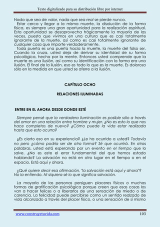 Texto digitalizado para su distribución libre por internet

Nada que sea de valor, nada que sea real se pierde nunca.
   Estar cerca y llegar a la misma muerte, la disolución de la forma
física, es siempre una gran oportunidad para la realización espiritual.
Esta oportunidad se desaprovecha trágicamente la mayoría de las
veces, puesto que vivimos en una cultura que es casi totalmente
ignorante de la muerte, así como es casi totalmente ignorante de
cualquier cosa que importe verdaderamente.
   Toda puerta es una puerta hacia la muerte, la muerte del falso ser.
Cuando la cruza, usted deja de derivar su identidad de su forma
psicológica, hecha por la mente. Entonces usted comprende que la
muerte es una ilusión, así como su identificación con la forma era una
ilusión. El final de la ilusión, eso es todo lo que es la muerte. Es dolorosa
sólo en la medida en que usted se aferre a la ilusión.



                               CAPÍTULO OCHO

                          RELACIONES ILUMINADAS



ENTRE EN EL AHORA DESDE DONDE ESTÉ

 Siempre pensé que la verdadera iluminación es posible sólo a través
del amor en una relación entre hombre y mujer. ¿No es esto lo que nos
hace completos de nuevo? ¿Cómo puede la vida estar realizada
hasta que esto ocurra?

 ¿Es cierto eso en su experiencia? ¿Le ha ocurrido a usted? Todavía
no pero ¿cómo podría ser de otra forma? Sé que ocurrirá. En otras
palabras, usted está esperando por un evento en el tiempo que lo
salve. ¿No es este el error fundamental del que hemos estado
hablando? La salvación no está en otro lugar en el tiempo o en el
espacio. Está aquí y ahora.

 ¿Qué quiere decir esa afirmación, "la salvación está aquí y ahora"?
No la entiendo. Ni siquiera sé lo que significa salvación.

  La mayoría de las personas persiguen placeres físicos o muchas
formas de gratificación psicológica porque creen que esas cosas los
van a hacer felices o a liberarlos de una sensación de miedo o de
carencia. La felicidad puede percibirse como un sentido realzado de
vida alcanzado a través del placer físico, o una sensación de sí mismo


www.construyetuvida.com                                                   103
 