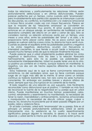 Texto digitalizado para su distribución libre por internet

todas las relaciones y particularmente las relaciones íntimas serán
profundamente defectuosas y en últimas disfuncionales. Pueden
parecer perfectas por un tiempo, como cuando está "enamorado",
pero invariablemente esta perfección aparente se interrumpe cuando
las discusiones, los conflictos, la insatisfacción y la violencia emocional
o incluso física ocurren cada vez con mayor frecuencia. Parece ser
que la mayoría de las "relaciones amorosas" se convierten en
relaciones de amor/odio muy pronto. El amor puede convertirse
entonces en un ataque salvaje, en sentimientos de hostilidad o en el
abandono completo del afecto en un abrir y cerrar de ojos. Esto se
considera normal. La relación entonces oscila por un tiempo, unos
meses o unos años, entre las polaridades del "amor" y el odio, y le
proporciona tanto placer como dolor. No es poco común que las
parejas se vuelvan adictas a esos ciclos. Su drama los hace sentir vivos.
Cuando se pierde el equilibrio entre las polaridades positiva y negativa
y los ciclos negativos, destructivos, ocurren con frecuencia e
intensidad crecientes, lo que tiende a ocurrir tarde o temprano, no
pasará mucho tiempo antes de que la relación finalmente fracase.
  Puede parecer que si usted simplemente pudiera eliminar los ciclos
negativos o destructivos, todo iría bien y la relación florecería
hermosamente, pero esto no es posible. Las polaridades son
mutuamente interdependientes. Usted no puede tener una sin la otra.
Lo positivo ya contiene en sí mismo, aunque todavía sin manifestar, lo
negativo. Los dos son de hecho aspectos diferentes de la misma
disfunción.
  Estoy hablando aquí de lo que se llama comúnmente relaciones
románticas, no del verdadero amor, que no tiene contrario porque
surge de un lugar más allá de la mente. El amor como un estado
continuo es todavía bastante raro, tan raro como los seres humanos
conscientes. Sin embargo son posibles breves y elusivos atisbos de
amor, siempre que hay una ruptura en la corriente de la mente.
  El lado negativo de una relación es, por supuesto, más fácilmente
reconocible como disfuncional que el positivo. Y también es más fácil
de reconocer la fuente de la negatividad en su pareja que en usted
mismo. Puede manifestarse en muchas formas: posesividad, celos,
control, retraimiento y resentimiento no manifestado, la necesidad de
tener la razón, insensibilidad y enfrascamiento, reclamos emocionales
y manipulación, la necesidad de discutir, criticar, juzgar, culpar o
atacar, ira, revancha inconsciente por el dolor pasado infligido por un
padre, rabia y violencia física.
  En el lado contrario, usted está "enamorado" de su pareja. Este es al
principio un estado profundamente satisfactorio. Usted se siente
intensamente vivo. Su existencia se ha vuelto repentinamente
significativa porque alguien lo necesita, lo desea y lo hace sentir
especial, y usted siente lo mismo por él o ella. Cuando están juntos, se


www.construyetuvida.com                                                   105
 