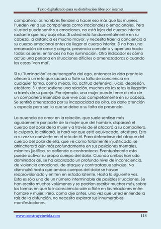 Texto digitalizado para su distribución libre por internet

compañero. os hombres tienden a hacer eso más que las mujeres.
Pueden ver a sus compañeras como irracionales o emocionales. Pero
si usted puede sentir sus emociones, no está lejos del cuerpo interior
radiante que hay bajo ellas. Si usted está fundamentalmente en su
cabeza, la distancia es mucho mayor, y necesita traer la conciencia a
su cuerpo emocional antes de llegar al cuerpo interior. Si no hay una
emanación de amor y alegría, presencia completa y apertura hacia
todos los seres, entonces no hay iluminación. Otro indicador es cómo
actúa una persona en situaciones difíciles o amenazadoras o cuando
las cosas "van mal".

Si su "iluminación" es autoengaño del ego, entonces la vida pronto le
ofrecerá un reto que sacará a flote su falta de conciencia en
cualquier forma, como miedo, ira, actitud defensiva, juicio, depresión,
etcétera. Si usted sostiene una relación, muchos de los retos le llegarán
a través de su pareja. Por ejemplo, una mujer puede tener el reto de
un compañero insensible que vive casi completamente en su cabeza.
Se sentirá amenazada por su incapacidad de oírla, de darle atención
y espacio para ser, lo que se debe a su falta de presencia.

La ausencia de amor en la relación, que suele sentirse más
agudamente por parte de la mujer que del hombre, disparará el
cuerpo del dolor de la mujer y a través de él atacará a su compañero,
lo culpará, lo criticará, le hará ver que está equivocado, etcétera. Esto
a su vez se convierte en el reto de él. Para defenderse del ataque del
cuerpo del dolor de ella, que ve como totalmente injustificado, se
atrincherará aún más profundamente en sus posiciones mentales,
mientras justifica, se defiende o contraataca. Eventualmente esto
puede activar su propio cuerpo del dolor. Cuando ambos han sido
dominados así, se ha alcanzado un profundo nivel de inconsciencia,
de violencia emocional, de ataque y contraataque salvajes. No
disminuirá hasta que ambos cuerpos del dolor se hayan
reaprovisionado y entren en estado latente. Hasta la siguiente vez.
Esta es sólo una de un número interminable de posibles situaciones. Se
han escrito muchos volúmenes y se podrían escribir muchos más, sobre
las formas en que la inconsciencia sale a flote en las relaciones entre
hombre y mujer. Pero, como dije antes, una vez que usted entiende la
raíz de la disfunción, no necesita explorar sus innumerables
manifestaciones.


www.construyetuvida.com                                                  114
 