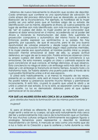 Texto digitalizado para su distribución libre por internet

  Miremos de nuevo brevemente la situación que acabo de describir.
Cada amenaza que contiene es una oportunidad de salvación. En
cada etapa del proceso disfuncional que se desarrolla, es posible la
liberación de la inconsciencia. Por ejemplo, la hostilidad de la mujer
podría ser una señal para que el hombre salga de su estado de
identificación con la mente, despierte al Ahora, se vuelva presente, en
lugar de sentirse aún más identificado, aún más inconsciente. En lugar
de "ser" el cuerpo del dolor, la mujer podría ser el conocedor que
observa el dolor emocional en sí misma, accediendo así al poder del
Ahora e iniciando la transmutación del dolor. Esto suprimiría la
proyección compulsiva y automática del mismo hacia el exterior.
Entonces podría expresar sus sentimientos a su pareja. No hay
garantía, por supuesto, de que él escuche, pero le da una buena
oportunidad de volverse presente y desde luego rompe el círculo
malsano de la actuación involuntaria según viejos patrones mentales.
Si la mujer pierde esa oportunidad, el hombre podría mirar su propia
reacción mental emocional al dolor de ella, su propia actitud
defensiva, en lugar de ser la reacción. Podría entonces observar cómo
su propio cuerpo del dolor se dispara y traer así conciencia a sus
emociones. De esta manera, surgiría un claro y calmado espacio de
pura conciencia: el que conoce, el testigo silencioso, el que observa.
Esta conciencia no niega el dolor y sin embargo está más allá de él. Lo
deja ser y sin embargo lo transmuta al mismo tiempo. Acepta todo y lo
transforma todo. Se habría abierto una puerta para ella a través de la
cual podría fácilmente unirse a él en ese espacio.
  Si usted está habitualmente, o al menos la mayoría de las veces,
presente en su relación, este será el mayor reto para su compañero.
No podrá tolerar su presencia durante mucho tiempo y permanecer
inconsciente. Si está listo, cruzará la puerta que usted le abrió y se
unirá a usted en ese estado. Si no lo está, se separarán como el agua
y el aceite. La luz es demasiado dolorosa para el que quiere
permanecer en la oscuridad.

POR QUÉ LAS MUJERES ESTÁN MÁS CERCA DE LA ILUMINACIÓN
 ¿Los obstáculos hacia la iluminación son los mismos para hombres y
 mujeres?

  Sí, pero el énfasis es diferente. En general, es más fácil para una
mujer sentir y estar en su cuerpo, así que está naturalmente más cerca
del Ser y potencialmente más cerca de la iluminación que un hombre.
Por eso muchas culturas antiguas instintivamente escogieron figuras o
analogías femeninas para representar o describir la realidad
trascendental y sin forma. A menudo se veía como una matriz que da
a luz a todo en la Creación y que lo sostiene y nutre durante su vida

www.construyetuvida.com                                                  115
 