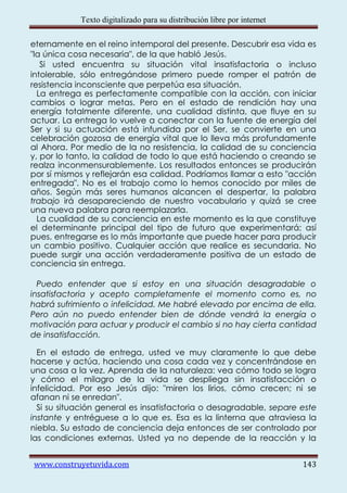 Texto digitalizado para su distribución libre por internet

eternamente en el reino intemporal del presente. Descubrir esa vida es
"la única cosa necesaria", de la que habló Jesús.
   Si usted encuentra su situación vital insatisfactoria o incluso
intolerable, sólo entregándose primero puede romper el patrón de
resistencia inconsciente que perpetúa esa situación.
  La entrega es perfectamente compatible con la acción, con iniciar
cambios o lograr metas. Pero en el estado de rendición hay una
energía totalmente diferente, una cualidad distinta, que fluye en su
actuar. La entrega lo vuelve a conectar con la fuente de energía del
Ser y si su actuación está infundida por el Ser, se convierte en una
celebración gozosa de energía vital que lo lleva más profundamente
al Ahora. Por medio de la no resistencia, la calidad de su conciencia
y, por lo tanto, la calidad de todo lo que está haciendo o creando se
realza inconmensurablemente. Los resultados entonces se producirán
por sí mismos y reflejarán esa calidad. Podríamos llamar a esto "acción
entregada". No es el trabajo como lo hemos conocido por miles de
años. Según más seres humanos alcancen el despertar, la palabra
trabajo irá desapareciendo de nuestro vocabulario y quizá se cree
una nueva palabra para reemplazarla.
  La cualidad de su conciencia en este momento es la que constituye
el determinante principal del tipo de futuro que experimentará; así
pues, entregarse es lo más importante que puede hacer para producir
un cambio positivo. Cualquier acción que realice es secundaria. No
puede surgir una acción verdaderamente positiva de un estado de
conciencia sin entrega.

  Puedo entender que si estoy en una situación desagradable o
insatisfactoria y acepto completamente el momento como es, no
habrá sufrimiento o infelicidad. Me habré elevado por encima de ella.
Pero aún no puedo entender bien de dónde vendrá la energía o
motivación para actuar y producir el cambio si no hay cierta cantidad
de insatisfacción.

  En el estado de entrega, usted ve muy claramente lo que debe
hacerse y actúa, haciendo una cosa cada vez y concentrándose en
una cosa a la vez. Aprenda de la naturaleza: vea cómo todo se logra
y cómo el milagro de la vida se despliega sin insatisfacción o
infelicidad. Por eso Jesús dijo: "miren los lirios, cómo crecen; ni se
afanan ni se enredan".
  Si su situación general es insatisfactoria o desagradable, separe este
instante y entréguese a lo que es. Esa es la linterna que atraviesa la
niebla. Su estado de conciencia deja entonces de ser controlado por
las condiciones externas. Usted ya no depende de la reacción y la


www.construyetuvida.com                                                  143
 