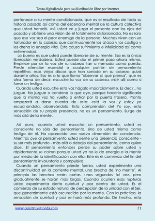 Texto digitalizado para su distribución libre por internet

pertenece a su mente condicionada, que es el resultado de toda su
historia pasada así como del escenario mental de la cultura colectiva
que usted heredó. Así, usted ve y juzga el presente con los ojos del
pasado y obtiene una visión de él totalmente distorsionada. No es raro
que esa voz sea el peor enemigo de la persona. Muchos viven con un
torturador en la cabeza que continuamente los ataca y los castiga y
les drena la energía vital. Esto causa sufrimiento e infelicidad así como
enfermedad.
   Lo bueno es que usted puede liberarse de su mente. Esa es la única
liberación verdadera. Usted puede dar el primer paso ahora mismo.
Empiece por oír la voz de su cabeza tan a menudo como pueda.
Preste atención especial a cualquier patrón de pensamiento
repetitivo, esos viejos discos que han sonado en su cabeza quizá
durante años. Eso es a lo que llamo "observar al que piensa", que es
otra forma de decir: escuche la voz de su cabeza, esté allí como si
fuese un testigo.
  Cuando usted escuche esta voz hágalo imparcialmente. Es decir,. no
juzgue. No juzgue o condene lo que oye, porque hacerlo significaría
que la misma voz ha vuelto a entrar por la puerta trasera. Pronto
empezará a darse cuenta de esto: está la voz y estoy yo
escuchándola, observándola. Esta comprensión del Yo soy, esta
sensación de su propia presencia, no es un pensamiento. Surge de
más allá de la mente.

  Así pues, cuando usted escucha un pensamiento, usted es
consciente no sólo del pensamiento, sino de usted mismo como
testigo de él. Ha aparecido una nueva dimensión de conciencia.
Mientras oye al pensamiento usted siente una presencia consciente -
su ser más profundo - más allá o debajo del pensamiento, como quien
dice. El pensamiento entonces pierde su poder sobre usted y
rápidamente se calma porque usted ya no le da energía a la mente
por medio de la identificación con ella. Este es el comienzo del fin del
pensamiento involuntario y compulsivo.
  Cuando un pensamiento pierde fuerza, usted experimenta una
discontinuidad en la corriente mental, una brecha de "no mente". Al
principio las brechas serán cortas, unos segundos tal vez, pero
gradualmente se harán más largas. Cuando ocurren esas rupturas
usted experimenta cierta quietud y paz dentro de usted. Es el
comienzo de su estado natural de percepción de la unidad con el Ser,
que generalmente está oscurecida por la mente. Con la práctica, la
sensación de quietud y paz se hará más profunda. De hecho, esta

www.construyetuvida.com                                                  21
 
