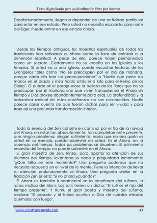 Texto digitalizado para su distribución libre por internet

Desafortunadamente, llegan a depender de una actividad particular
para estar en ese estado. Pero usted no necesita escalar la cara norte
del Eiger. Puede entrar en ese estado ahora.




  Desde los tiempos antiguos, los maestros espirituales de todas las
tradiciones han señalado al Ahora como la llave de entrada a la
dimensión espiritual. A pesar de ello, parece haber permanecido
como un secreto. Ciertamente no se enseña en las iglesias y los
templos. Si usted va a una iglesia, puede escuchar lecturas de los
Evangelios tales como "No se preocupen por el día de mañana,
porque cada día trae sus preocupaciones" o "Nadie que pone sus
manos en el arado y mira hacia atrás está listo para el Reino de los
Cielos". O puede oír el pasaje sobre la belleza de las flores que no se
preocupan por el mañana sino que viven tranquilas en el Ahora sin
tiempo y Dios provee abundantemente para ellas. La profundidad y la
naturaleza radical de estas enseñanzas no son reconocidas. Nadie
parece darse cuenta de que fueron dichas para ser vividas y para
traer así una profunda transformación interior.




  Toda la esencia del Zen consiste en caminar por el filo de la navaja
del Ahora, en estar tan absolutamente, tan completamente presente,
que ningún problema, ningún sufrimiento, nada que no sea quién es
usted en su esencia, pueda sobrevivir en usted. En el Ahora, en la
ausencia del tiempo, todos sus problemas se disuelven. El sufrimiento
necesita del tiempo; no puede sobrevivir en el Ahora.
  El gran maestro de Zen, Rinzai, para apartar la atención de sus
alumnos del tiempo, levantaba su dedo y preguntaba lentamente:
"¿Qué falta en este momento?" Una pregunta poderosa que no
necesita respuesta en el nivel de la mente. Tiene la intención de llevar
su atención profundamente al Ahora. Una pregunta similar en la
tradición Zen es esta: "Si no ahora ¿cuándo?"
  El Ahora es también fundamental en la enseñanza del sufismo, la
rama mística del Islam. Los sufís tienen un dicho: "El sufí es el hijo del
tiempo presente". Y Rumi, el gran poeta y maestro del sufismo,
declara: "El pasado y el futuro ocultan a Dios de nuestra mirada;
quémalos con fuego".

www.construyetuvida.com                                                   43
 