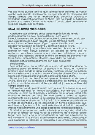 Texto digitalizado para su distribución libre por internet

vez que usted pueda sentir lo que significa estar presente, se vuelve
mucho más sencillo simplemente escoger salir de la dimensión del
tiempo siempre que no es necesario para propósitos prácticos y
trasladarse más profundamente al Ahora. Esto no impide su habilidad
para usar su mente. De hecho, la realza. Cuando usted use su mente
será más aguda, más centrada.

DEJAR IR EL TIEMPO PSICOLÓGICO
  Aprenda a usar el tiempo en los aspectos prácticos de la vida -
podemos llamar a esto el tiempo del reloj - pero vuelva
inmediatamente a la conciencia del momento presente cuando esos
asuntos prácticos se hayan resuelto. De esa forma no habrá
acumulación de "tiempo psicológico", que es identificación con el
pasado y proyección compulsiva y continua hacia el futuro.
  El tiempo del reloj no se refiere únicamente a hacer una cita o a
planear un viaje. Incluye aprender del pasado de forma que no
repitamos los mismos errores una y otra vez; establecer metas y
trabajar para lograrlas; predecir el futuro por medio de patrones y de
leyes, físicas, matemáticas, etcétera, aprendidas del pasado.
  También actuar apropiadamente con base en nuestras
  predicciones.
  Pero incluso aquí, en la esfera de nuestra vida práctica, donde no
podemos pasar sin referirnos al pasado y al futuro, el momento
presente sigue siendo el factor esencial. Cualquier lección del pasado
se hace relevante y se aplica ahora. Cualquier planeación y trabajo
hecho con miras a lograr una meta particular se hace ahora.
  El principal foco de atención de la persona iluminada es siempre el
Ahora, pero aún es consciente periféricamente del tiempo. En otras
palabras, continúa usando el tiempo del reloj, pero está libre del
tiempo psicológico.
  Esté alerta cuando practica esto para que no transforme sin querer
el tiempo del reloj en tiempo psicológico. Por ejemplo, si usted
cometió un error en el pasado y aprende de él ahora, usted está
usando el tiempo del reloj. Por otra parte, si usted se queda
mentalmente en él y surgen la autocrítica, el remordimiento o la culpa
está convirtiendo el error en "mí" y "mío": lo convierte en parte de su
sentido de identidad y se ha convertido en tiempo psicológico, que
está siempre ligado a un falso sentido de identidad. La falta de perdón
implica necesariamente una carga pesada de tiempo psicológico.
  Si usted se propone una meta y trabaja para lograrla, usted está
usando el tiempo del reloj. Usted es consciente de a dónde quiere
llegar, pero honra y da su mayor atención al paso que está dando en
ese momento. Si se enfoca excesivamente en la meta, quizá porque
está buscando la felicidad, la realización o un sentido más completo


www.construyetuvida.com                                                  46
 