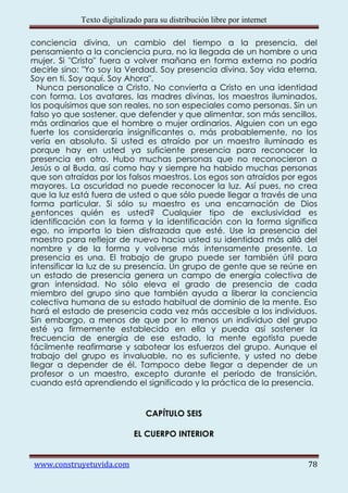 Texto digitalizado para su distribución libre por internet

conciencia divina, un cambio del tiempo a la presencia, del
pensamiento a la conciencia pura, no la llegada de un hombre o una
mujer. Si "Cristo" fuera a volver mañana en forma externa no podría
decirle sino: "Yo soy la Verdad. Soy presencia divina. Soy vida eterna.
Soy en ti. Soy aquí. Soy Ahora".
  Nunca personalice a Cristo. No convierta a Cristo en una identidad
con forma. Los avatares, las madres divinas, los maestros iluminados,
los poquísimos que son reales, no son especiales como personas. Sin un
falso yo que sostener, que defender y que alimentar, son más sencillos,
más ordinarios que el hombre o mujer ordinarios. Alguien con un ego
fuerte los consideraría insignificantes o, más probablemente, no los
vería en absoluto. Si usted es atraído por un maestro iluminado es
porque hay en usted ya suficiente presencia para reconocer la
presencia en otro. Hubo muchas personas que no reconocieron a
Jesús o al Buda, así como hay y siempre ha habido muchas personas
que son atraídas por los falsos maestros. Los egos son atraídos por egos
mayores. La oscuridad no puede reconocer la luz. Así pues, no crea
que la luz está fuera de usted o que sólo puede llegar a través de una
forma particular. Si sólo su maestro es una encarnación de Dios
¿entonces quién es usted? Cualquier tipo de exclusividad es
identificación con la forma y la identificación con la forma significa
ego, no importa lo bien disfrazada que esté. Use la presencia del
maestro para reflejar de nuevo hacia usted su identidad más allá del
nombre y de la forma y volverse más intensamente presente. La
presencia es una. El trabajo de grupo puede ser también útil para
intensificar la luz de su presencia. Un grupo de gente que se reúne en
un estado de presencia genera un campo de energía colectiva de
gran intensidad. No sólo eleva el grado de presencia de cada
miembro del grupo sino que también ayuda a liberar la conciencia
colectiva humana de su estado habitual de dominio de la mente. Eso
hará el estado de presencia cada vez más accesible a los individuos.
Sin embargo, a menos de que por lo menos un individuo del grupo
esté ya firmemente establecido en ella y pueda así sostener la
frecuencia de energía de ese estado, la mente egotista puede
fácilmente reafirmarse y sabotear los esfuerzos del grupo. Aunque el
trabajo del grupo es invaluable, no es suficiente, y usted no debe
llegar a depender de él. Tampoco debe llegar a depender de un
profesor o un maestro, excepto durante el periodo de transición,
cuando está aprendiendo el significado y la práctica de la presencia.


                                CAPÍTULO SEIS

                            EL CUERPO INTERIOR


www.construyetuvida.com                                                  78
 