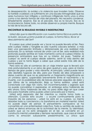 Texto digitalizado para su distribución libre por internet

la desesperación, la avidez y la violencia que invaden todo. Observe
la horrible crueldad y el sufrimiento en una escala inimaginable que los
seres humanos han infligido y continúan infligiendo tanto unos a otros
como a las demás formas de vida del planeta. No necesita condenar.
Simplemente observe. Ese es el pecado. Esa es la locura. Esa es la
inconsciencia. Sobre todo, no olvide observar su propia mente. Busque
la raíz de la locura allí.
ENCONTRAR SU REALIDAD INVISIBLE E INDESTRUCTIBLE
  Usted dijo que la identificación con nuestra forma física es parte de
la ilusión, así pues ¿cómo puede el cuerpo, la forma física, llevar al
descubrimiento del Ser?

  El cuerpo que usted puede ver y tocar no puede llevarlo al Ser. Pero
este cuerpo visible y tangible es sólo nuestra cáscara exterior, o más
bien una percepción limitada y distorsionada de una realidad más
profunda. En su estado natural de unión con el Ser, esta realidad más
profunda puede sentirse en todo momento como el cuerpo interior, la
presencia animadora que hay en su interior. Así pues, "habitar el
cuerpo" es sentir el cuerpo desde adentro, sentir la vida dentro del
cuerpo y por lo tanto llegar a saber que usted existe más allá de la
forma externa.
  Pero esto es sólo el comienzo de un viaje interior que lo llevará aún
más profundamente a un reino de gran quietud y paz, pero al mismo
tiempo de gran poder y vida vibrante. Al principio, usted puede tener
sólo destellos fugaces de ello, pero por medio de ellos empezará a
darse cuenta de que no es solamente un fragmento insignificante en
un universo ajeno, suspendido brevemente entre el nacimiento y la
muerte, con la posibilidad sólo de breves placeres seguidos de dolor y
por último de la aniquilación. Bajo su forma exterior, usted está
conectado con algo tan vasto, tan inconmensurable y sagrado que
no puede concebirse ni expresarse, sin embargo estoy hablando de
ello ahora. Estoy hablando de ello, no para darle algo en que creer
sino para mostrarle cómo puede usted conocerlo por sí mismo.
  Usted está separado del Ser mientras su mente toma toda su
atención. Cuando esto ocurre - y ocurre continuamente para la
mayoría de las personas - usted no está en su cuerpo. La mente
absorbe toda su conciencia y la transforma en material mental. Usted
no puede dejar de pensar. El pensamiento compulsivo se ha
convertido en una enfermedad colectiva. Todo su sentido de quién es
usted se deriva entonces de la actividad de la mente. Su identidad,
puesto que ya no está arraigada en el Ser, se convierte en un
constructo mental vulnerable y siempre necesitado, que crea el miedo
como la emoción subyacente predominante. Lo único que


www.construyetuvida.com                                                  81
 