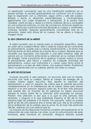 Texto digitalizado para su distribución libre por internet

La respiración consciente, que es una meditación poderosa en su
propio sentido, lo pondrá gradualmente en contacto con el cuerpo.
Siga la respiración con su atención, según entra y sale del cuerpo.
Respire y sienta su abdomen expandiéndose y contrayéndose
ligeramente con cada inhalación y exhalación. Si le resulta fácil
visualizar, cierre los ojos y véase a sí mismo rodeado de luz o sumergido
en una sustancia luminosa, un mar de conciencia. Entonces respire en
esa luz. Sienta esa sustancia luminosa llenando su cuerpo y volviéndolo
luminoso también. Después gradualmente concéntrese más en la
sensación. Usted está ahora en su cuerpo. No se aferre a ninguna
imagen visual.

EL USO CREATIVO DE LA MENTE

  Si usted necesita usar su mente para un propósito específico, úsela
en unión de su cuerpo interior. Sólo si usted es capaz de ser consciente
sin pensamiento, puede usar su mente creativamente, y la forma más
fácil de entrar en este estado es a través de su cuerpo. Siempre que se
necesite una respuesta, una solución o una idea creativa, deje de
pensar por un momento enfocando su atención en su campo interior
de energía. Tome conciencia de la quietud. Cuando vuelva a tomar
el pensamiento, será fresco y creativo. En cualquier actividad del
pensamiento, vuelva una costumbre ir y volver cada tanto entre el
pensamiento y un tipo de oído interior, una quietud interior. Podríamos
decir: no piense sólo con su cabeza, piense con todo su cuerpo.

EL ARTE DE ESCUCHAR

  Cuando escuche a otra persona, no escuche sólo con la mente,
escuche con todo su cuerpo. Sienta el campo de energía de su
cuerpo interior según escucha. Esto aparta la atención del
pensamiento y crea un espacio de calma que le permite escuchar
verdaderamente sin la interferencia de la mente. Usted está dando
espacio a la otra persona, espacio para ser. Es el don más precioso
que puede dar. La mayoría de las personas no saben escuchar
porque la mayor parte de su atención está ocupada en pensar.
Prestan más atención a eso que a lo que la otra persona está
diciendo, y ninguna a lo que realmente importa: el Ser de la otra
persona bajo las palabras y la mente. Por supuesto, usted no puede
sentir el Ser de otra persona sino a través del suyo. Ese es el comienzo
de la realización de la unidad, que es amor. En el nivel más profundo
del Ser, usted es uno con todo lo que es.
  La mayoría de las relaciones humanas consisten principalmente en la
interacción de unas mentes con otras, no en la comunicación de seres
humanos, seres humanos en comunión. Ninguna relación puede


www.construyetuvida.com                                                  92
 