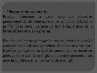 Prestar atención a cada uno de nuestros
pensamientos de nuestra mente condicionada es el
primer paso para liberarse de la mente, a esto se le
llamo observar al que piensa.
Escuchar nuestros pensamientos no solo nos vuelve
consciente de el sino también de nosotros mismos.
Nuestro pensamiento pierde poder sobre nosotros
pues ya no le damos energía ala mente y presentamos
una discontinuidad en la corriente mental.
 