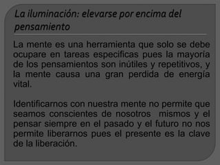 La mente es una herramienta que solo se debe
ocupare en tareas especificas pues la mayoría
de los pensamientos son inútiles y repetitivos, y
la mente causa una gran perdida de energía
vital.
Identificarnos con nuestra mente no permite que
seamos conscientes de nosotros mismos y el
pensar siempre en el pasado y el futuro no nos
permite liberarnos pues el presente es la clave
de la liberación.
 