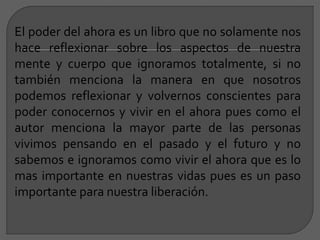 El poder del ahora es un libro que no solamente nos
hace reflexionar sobre los aspectos de nuestra
mente y cuerpo que ignoramos totalmente, si no
también menciona la manera en que nosotros
podemos reflexionar y volvernos conscientes para
poder conocernos y vivir en el ahora pues como el
autor menciona la mayor parte de las personas
vivimos pensando en el pasado y el futuro y no
sabemos e ignoramos como vivir el ahora que es lo
mas importante en nuestras vidas pues es un paso
importante para nuestra liberación.
 