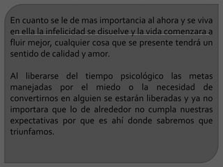 En cuanto se le de mas importancia al ahora y se viva
en ella la infelicidad se disuelve y la vida comenzara a
fluir mejor, cualquier cosa que se presente tendrá un
sentido de calidad y amor.
Al liberarse del tiempo psicológico las metas
manejadas por el miedo o la necesidad de
convertirnos en alguien se estarán liberadas y ya no
importara que lo de alrededor no cumpla nuestras
expectativas por que es ahí donde sabremos que
triunfamos.
 