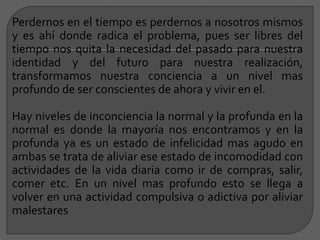 Perdernos en el tiempo es perdernos a nosotros mismos
y es ahí donde radica el problema, pues ser libres del
tiempo nos quita la necesidad del pasado para nuestra
identidad y del futuro para nuestra realización,
transformamos nuestra conciencia a un nivel mas
profundo de ser conscientes de ahora y vivir en el.
Hay niveles de inconciencia la normal y la profunda en la
normal es donde la mayoría nos encontramos y en la
profunda ya es un estado de infelicidad mas agudo en
ambas se trata de aliviar ese estado de incomodidad con
actividades de la vida diaria como ir de compras, salir,
comer etc. En un nivel mas profundo esto se llega a
volver en una actividad compulsiva o adictiva por aliviar
malestares
 