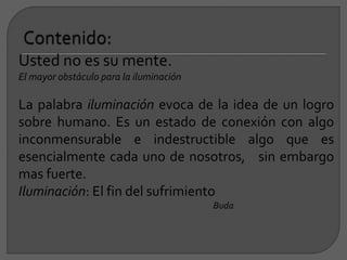 Usted no es su mente.
El mayor obstáculo para la iluminación
La palabra iluminación evoca de la idea de un logro
sobre humano. Es un estado de conexión con algo
inconmensurable e indestructible algo que es
esencialmente cada uno de nosotros, sin embargo
mas fuerte.
Iluminación: El fin del sufrimiento
Buda
 