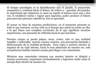 El tiempo psicológico es la identificación con el pasado, la proyección
compulsiva y continua hacia el futuro. Se refiere a: aprender del pasado;
la experiencia que adquieres es: para no repetir el mismo error una y otra
vez; el establecer metas y lograr para lograrlas, poder predecir el futuro
para prevenir patrones repetitivos, Eso es aprender.
El actuar en base de nuestras predicciones, en el momento presente es
todo lo que tenemos, no hay vida en el tiempo que usted no exista en ella;
a lo que llamo una completa revelación de lo que significan nuestras
experiencias, una pausante de reflexión hacia lo que hacemos.
Nuestro cuerpo se puede palpar, tocar, existe; solo es una realidad
tangible e indivisible, nuestra cascara exterior, una percepción limitada y
distorsionada de la realidad profunda. Para viajar a nuestro interior se
requiere de un viaje interno, hacia lo mas adentrado de nuestro ser, solo
así podremos habitar nuestro cuerpo para llegar a ser conscientes.
Mientras mas conectados estamos con nuestro interior se dirigirá a
nuestra conciencia, respiremos profundamente y logremos sentir como la
energía fluye dentro de nuestro ser.
 