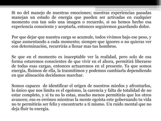 Si no del manejo de nuestras emociones; nuestras experiencias pasadas
manejan un estado de energía que pueden ser activadas en cualquier
momento con tan solo una imagen o recuerdo, si no hemos hecho esa
experiencia consciente y aceptarla, entonces seguiremos guardando dolor.
Por que dejar que nuestra carga se acumule, todos vivimos bajo ese peso, y
sigue aumentando a cada momento; siempre que ignores o no quieras ver
con determinación, recurrirás a llenar mas tus hombros.
Se que en el momento es inaceptable ver la realidad, pero solo de esa
forma estaremos conscientes de que vivir en el ahora, permitirá liberarse
de todas esas cargas, entonces actuaremos en el presente. Ya que somos
energía, fluimos de ella, la trasmitimos y podemos cambiarla dependiendo
en que alineación decidamos marchar.
Somos capaces de identificar el origen de nuestros miedos y afrontarlos,
lo único que nos limita es el egoísmo, la carencia y falta de totalidad de no
estar completo, y si tu no lo estas, mucho menos permitirás que los otros
avancen; eso es erróneo mientras la mente egoísta este gobernando tu vida
no te permitirás ser feliz y encontrarte a ti mismo. Un ruido mental que no
deja fluir tu energía.
 