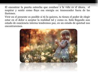 El encontrar la puerta estrecha que conduce a la vida es el ahora, el
respirar y sentir como fluye esa energía es: transcender fuera de las
ilusiones.
Vivir en el presente es posible si tú lo quieres, tu tienes el poder de elegir
estar en el dolor o aceptar la realidad tal y como es. Solo llegando aun
estado de conciencia interna tendremos paz, en un estado de quietud nos
encontraremos.
 