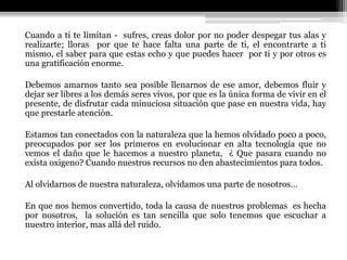 Cuando a ti te limitan - sufres, creas dolor por no poder despegar tus alas y
realizarte; lloras por que te hace falta una parte de ti, el encontrarte a ti
mismo, el saber para que estas echo y que puedes hacer por ti y por otros es
una gratificación enorme.
Debemos amarnos tanto sea posible llenarnos de ese amor, debemos fluir y
dejar ser libres a los demás seres vivos, por que es la única forma de vivir en el
presente, de disfrutar cada minuciosa situación que pase en nuestra vida, hay
que prestarle atención.
Estamos tan conectados con la naturaleza que la hemos olvidado poco a poco,
preocupados por ser los primeros en evolucionar en alta tecnología que no
vemos el daño que le hacemos a nuestro planeta, ¿ Que pasara cuando no
exista oxigeno? Cuando nuestros recursos no den abastecimientos para todos.
Al olvidarnos de nuestra naturaleza, olvidamos una parte de nosotros…
En que nos hemos convertido, toda la causa de nuestros problemas es hecha
por nosotros, la solución es tan sencilla que solo tenemos que escuchar a
nuestro interior, mas allá del ruido.
 