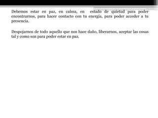 Debemos estar en paz, en calma, en estado de quietud para poder
encontrarnos, para hacer contacto con tu energía, para poder acceder a tu
presencia.
Despojarnos de todo aquello que nos hace daño, liberarnos, aceptar las cosas
tal y como son para poder estar en paz.
 