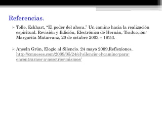 Referencias.
 Tolle, Eckhart, “El poder del ahora.” Un camino hacia la realización
espiritual. Revisión y Edición, Electrónica de Hernán, Traducción:
Margarita Matarranz, 20 de octubre 2003 – 16:53.
 Anseln Grün, Elogio al Silencio. 24 mayo 2009,Reflexiones.
http://cmueses.com/2009/05/24/el-silencio-el-camino-para-
encontrarnos-a-nosotros-mismos/
 