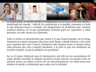 La mayor parte de nuestro tiempo la malgastamos en ser la persona mas infeliz y
desdichada del mundo, valla de la constelación si es posible, pensamos en todo
lo que debemos hacer y cumplir, nos desgastamos en problemas que creamos
nosotros mismos, en lo que quisiéramos alcanzar para ser superiores a otras
personas, en todo: menos en el presente.
Todo se enfoca en demostrarles que somos y lo que hemos logrado, así no tenga
importancia a quien tengamos que pisar para llegar a donde estemos, o las cosas
que tengamos que usar o hacer; olvidamos toda empatía hacia el mundo, hacia
cada persona que esta a nuestro alrededor, y lo peor es que nos olvidamos de
nosotros mismos, en pocas palabras nos perdemos.
Ese es el mayor obstáculo para la iluminación, por ello no nos encontramos. El
ruido mental incesante te impide encontrar tu paz interior, no puedes estar en
quietud, inerte, en calma, es decir: sin un solo pensamiento, ese ruido lanza una
sombra de miedo y sufrimiento que acaba con tu felicidad.
 