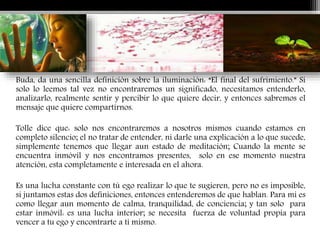 Buda, da una sencilla definición sobre la iluminación: “El final del sufrimiento.” Si
solo lo leemos tal vez no encontraremos un significado, necesitamos entenderlo,
analizarlo, realmente sentir y percibir lo que quiere decir, y entonces sabremos el
mensaje que quiere compartirnos.
Tolle dice que: solo nos encontraremos a nosotros mismos cuando estamos en
completo silencio; el no tratar de entender, ni darle una explicación a lo que sucede,
simplemente tenemos que llegar aun estado de meditación; Cuando la mente se
encuentra inmóvil y nos encontramos presentes, solo en ese momento nuestra
atención, esta completamente e interesada en el ahora.
Es una lucha constante con tú ego realizar lo que te sugieren, pero no es imposible,
si juntamos estas dos definiciones, entonces entenderemos de que hablan. Para mi es
como llegar aun momento de calma, tranquilidad, de conciencia; y tan solo para
estar inmóvil: es una lucha interior; se necesita fuerza de voluntad propia para
vencer a tu ego y encontrarte a ti mismo.
 