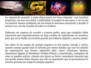 La manera de acuerdo a como observamos nos hace etiquetar con nuestros
prejuicios, eso nos crea dolor e infelicidad, el aceptar lo que pasa, y ver si esta
en nuestras manos cambiarlo, de esa forma lo hacemos consciente y decidir si
actuar o no, nos da el poder de estar en el ahora.
Debemos ser capaces de acceder a nuestro poder, para que cualquier dolor
emocional que experimentemos no deje residuo de sufrimiento en nosotros,
para que no se funda con nuestro pasado por haberse alojado a nuestra mente.
Ese dolor es un campo de energía negativa en dos partes: latente y activo,
nuestro cuerpo puede estar el noventa por ciento latente, que son los estados
de experiencias que hemos adquirido tales como: relaciones intimas,
situaciones ligadas al abandonó, heridas Físicas y emociónales, cualquiera de
estas se pueden activar, cuando nos hacen un breve comentario inocente que
nos puede causar dolor intenso; por ello es importante que no permanezca en
nuestra persona esa carga de energía negativa.
 